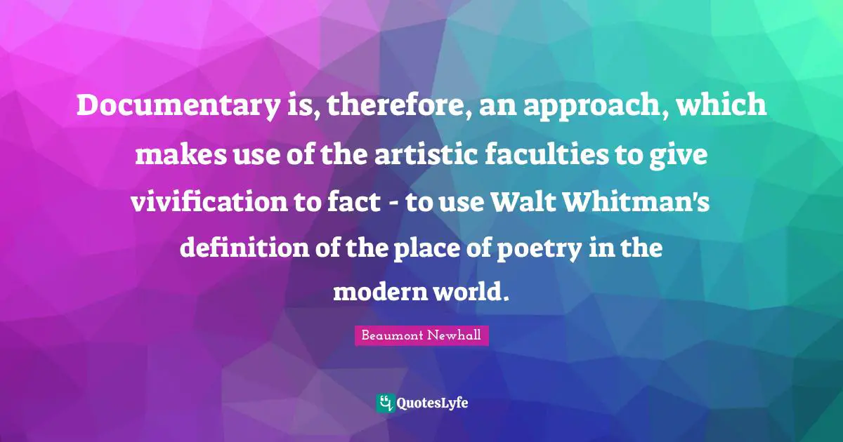 Documentary is, therefore, an approach, which makes use of the artistic faculties to give vivification to fact - to use Walt Whitman's definition of the place of poetry in the modern world.