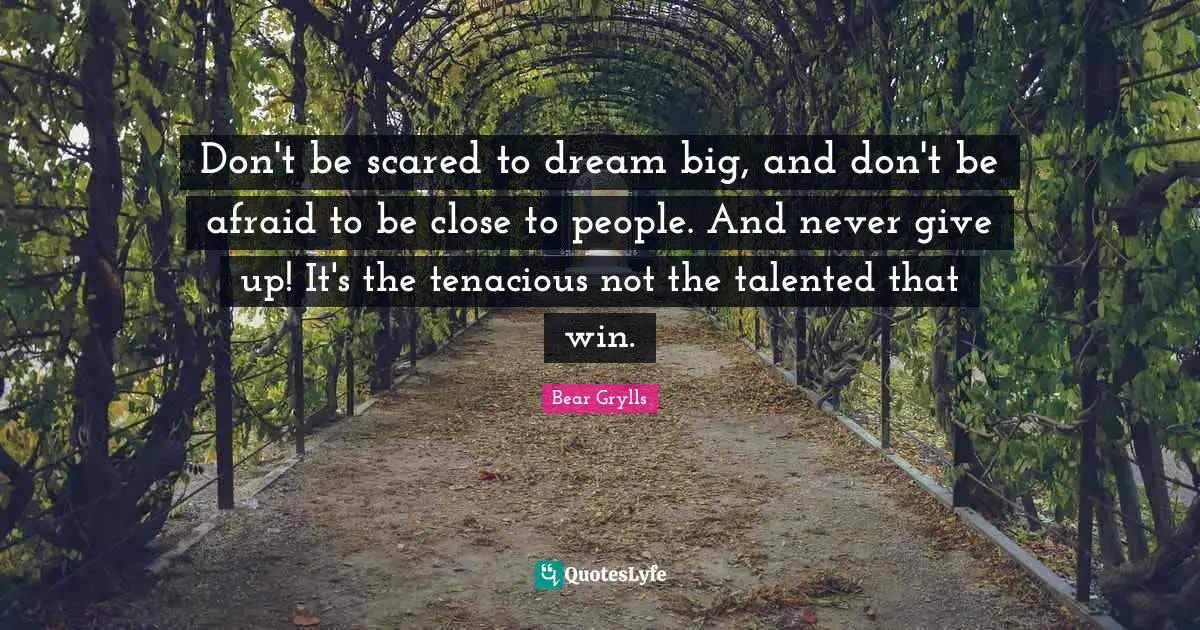 Don't be scared to dream big, and don't be afraid to be close to people. And never give up! It's the tenacious not the talented that win.