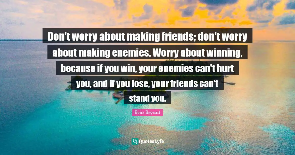 Don't worry about making friends; don't worry about making enemies. Worry about winning, because if you win, your enemies can't hurt you, and if you lose, your friends can't stand you.