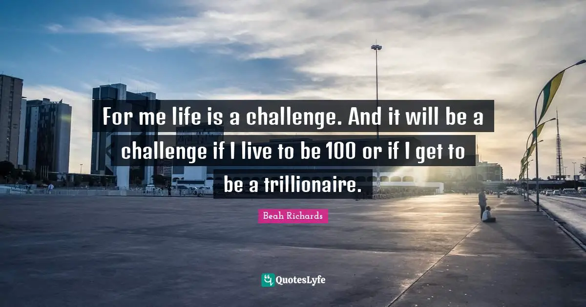 For me life is a challenge. And it will be a challenge if I live to be 100 or if I get to be a trillionaire.