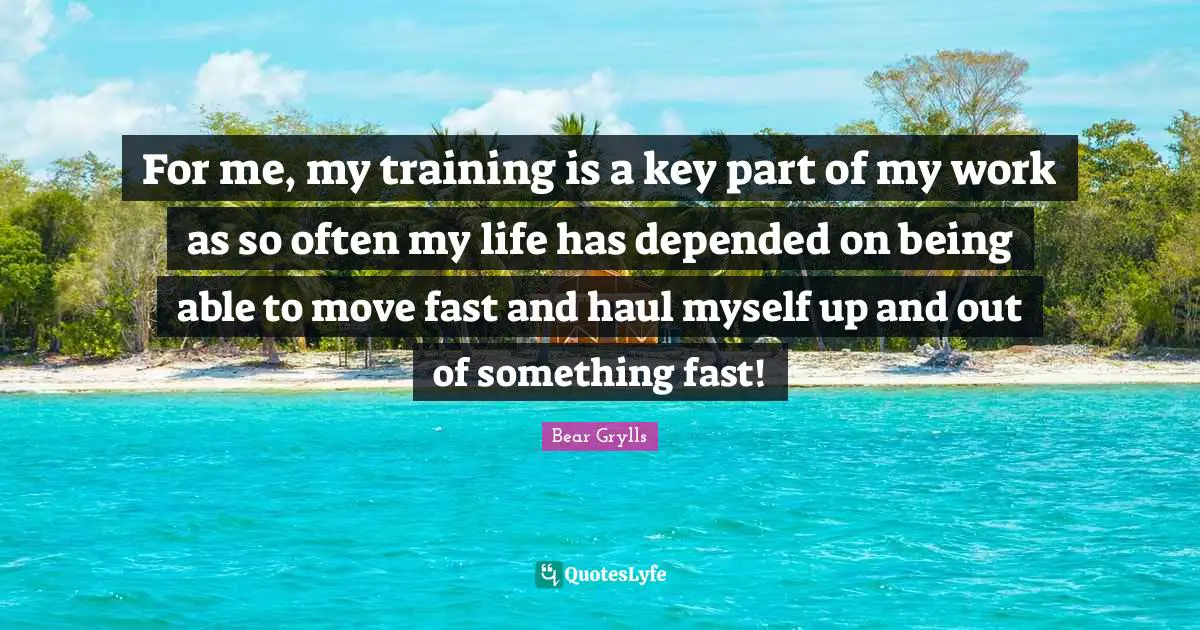 For me, my training is a key part of my work as so often my life has depended on being able to move fast and haul myself up and out of something fast!
