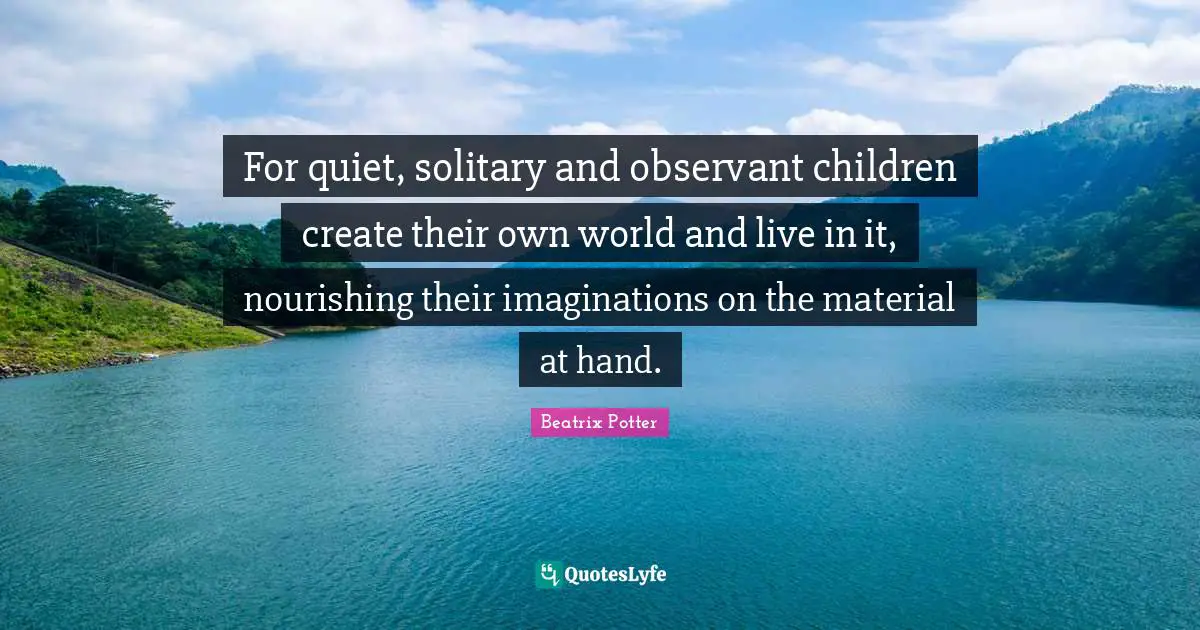 Beatrix Potter Quotes: "For quiet, solitary and observant children create their own world and live in it, nourishing their imaginations on the material at hand."