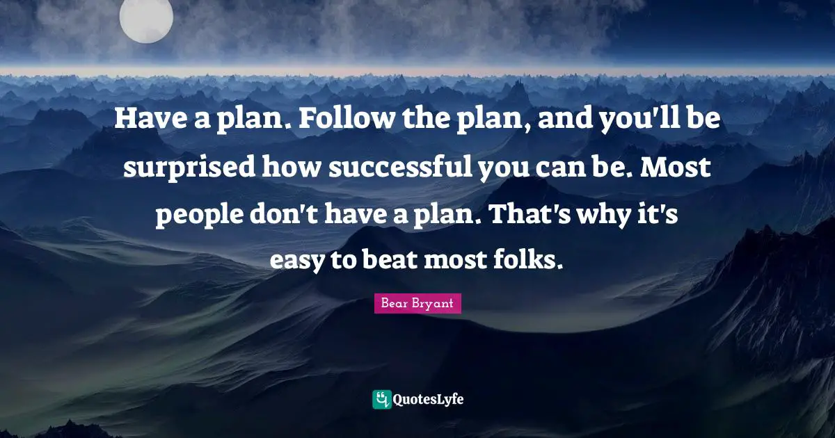 Have a plan. Follow the plan, and you'll be surprised how successful you can be. Most people don't have a plan. That's why it's easy to beat most folks.