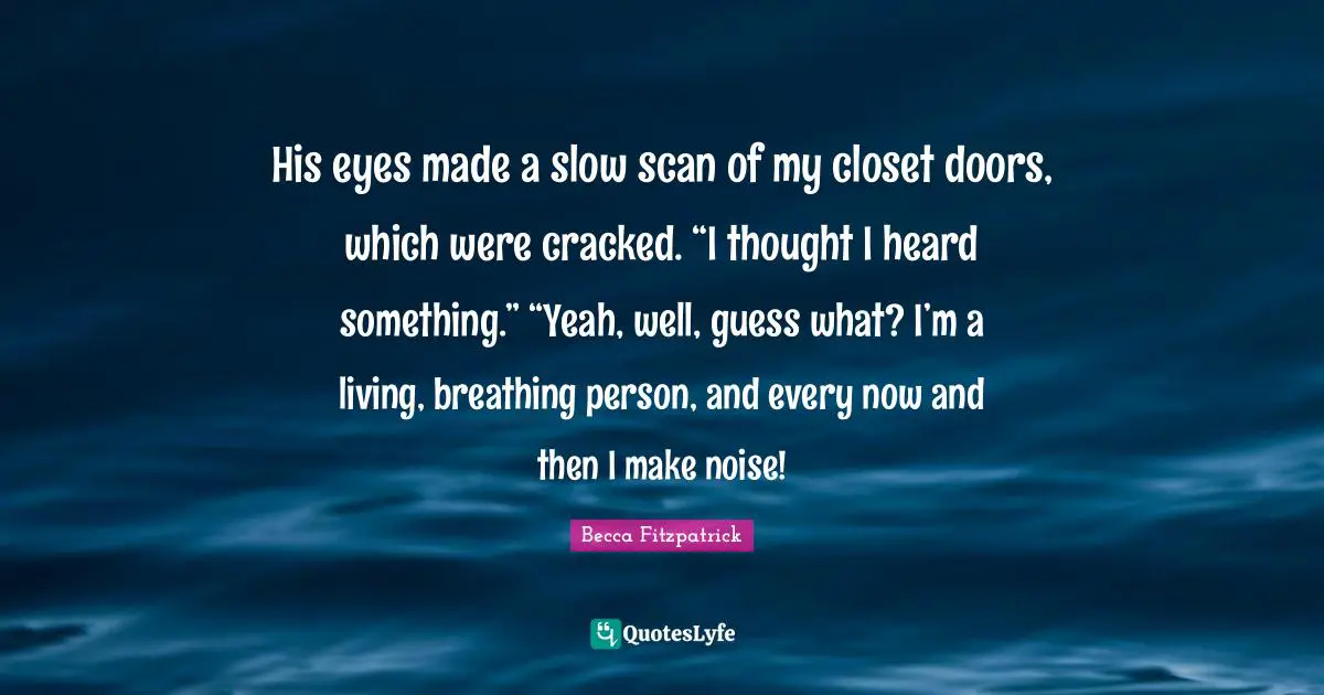 His eyes made a slow scan of my closet doors, which were cracked. “I thought I heard something.” “Yeah, well, guess what? I’m a living, breathing person, and every now and then I make noise!