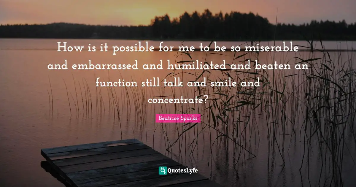How is it possible for me to be so miserable and embarrassed and humiliated and beaten an function still talk and smile and concentrate?