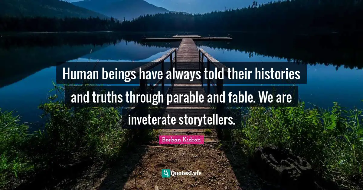 Human beings have always told their histories and truths through parable and fable. We are inveterate storytellers.