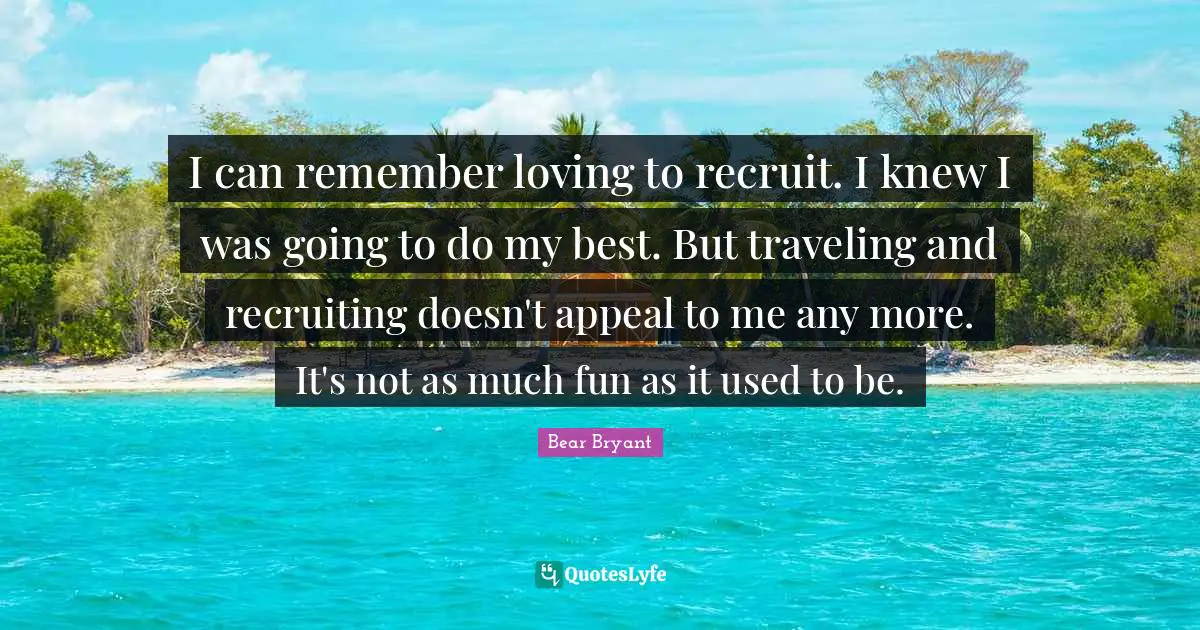 I can remember loving to recruit. I knew I was going to do my best. But traveling and recruiting doesn't appeal to me any more. It's not as much fun as it used to be.
