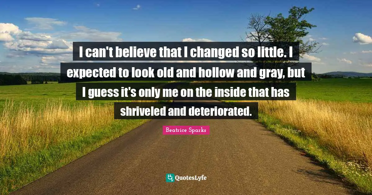 I can't believe that I changed so little. I expected to look old and hollow and gray, but I guess it's only me on the inside that has shriveled and deteriorated.