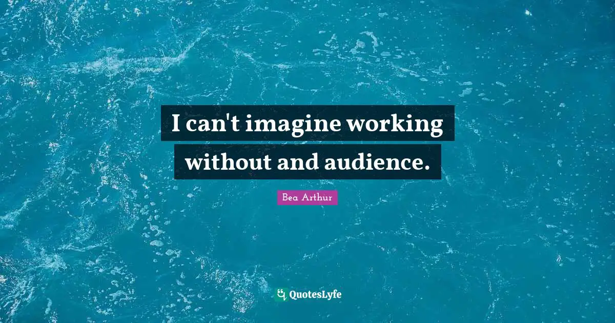 I can't imagine working without and audience.