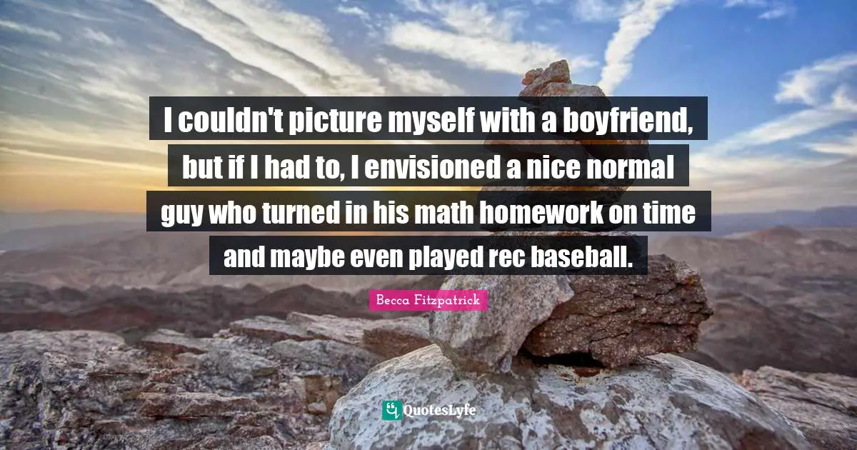 I couldn't picture myself with a boyfriend, but if I had to, I envisioned a nice normal guy who turned in his math homework on time and maybe even played rec baseball.
