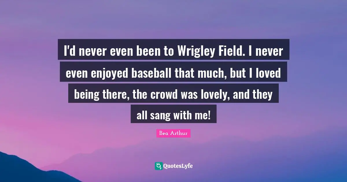 I'd never even been to Wrigley Field. I never even enjoyed baseball that much, but I loved being there, the crowd was lovely, and they all sang with me!