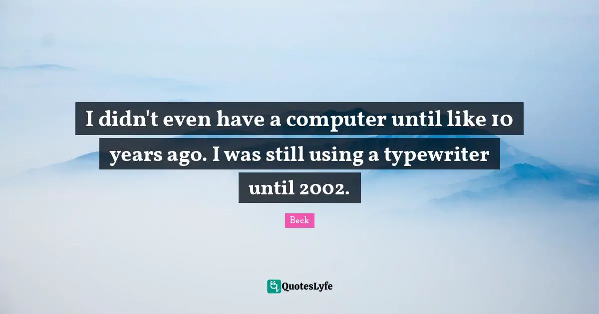 I didn't even have a computer until like 10 years ago. I was still using a typewriter until 2002.