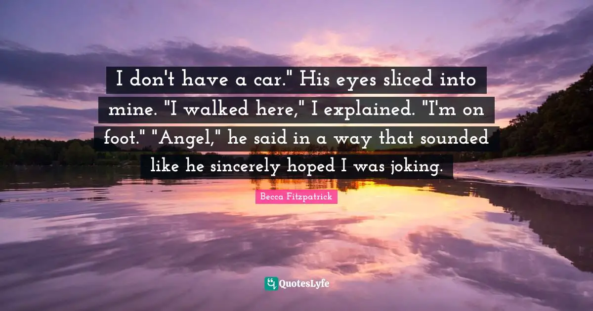 I don't have a car." His eyes sliced into mine. "I walked here," I explained. "I'm on foot." "Angel," he said in a way that sounded like he sincerely hoped I was joking.