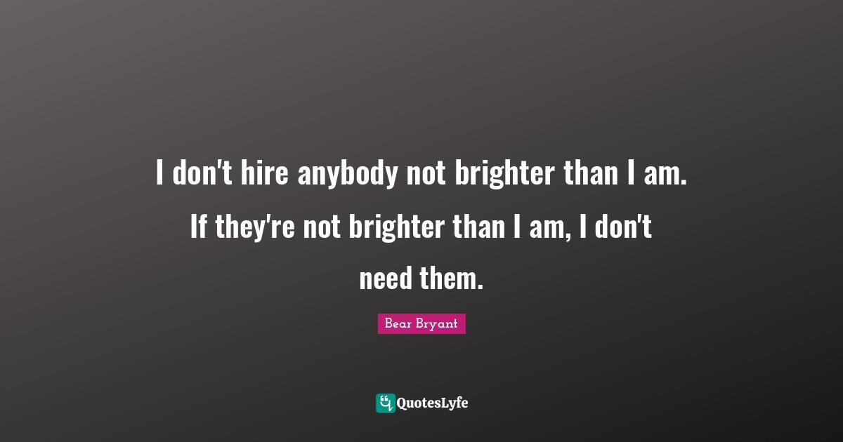 I don't hire anybody not brighter than I am. If they're not brighter than I am, I don't need them.