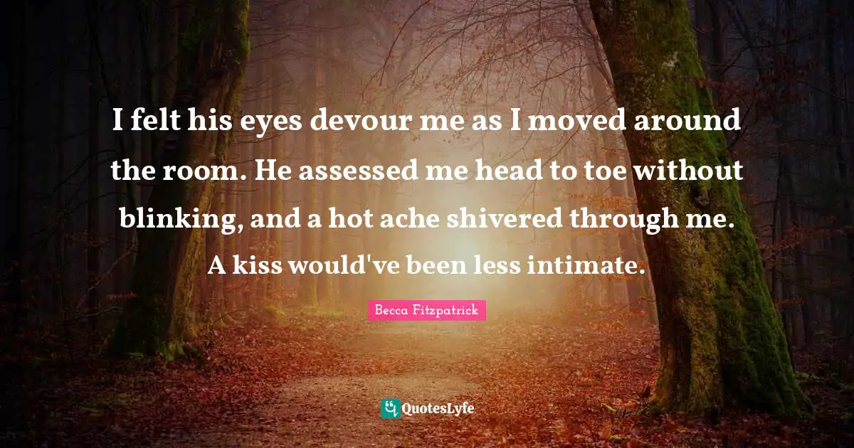 I felt his eyes devour me as I moved around the room. He assessed me head to toe without blinking, and a hot ache shivered through me. A kiss would've been less intimate.