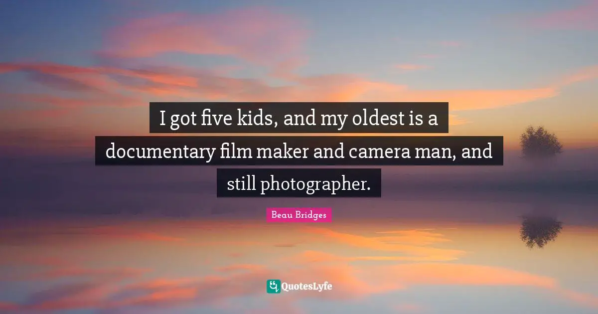 I got five kids, and my oldest is a documentary film maker and camera man, and still photographer.