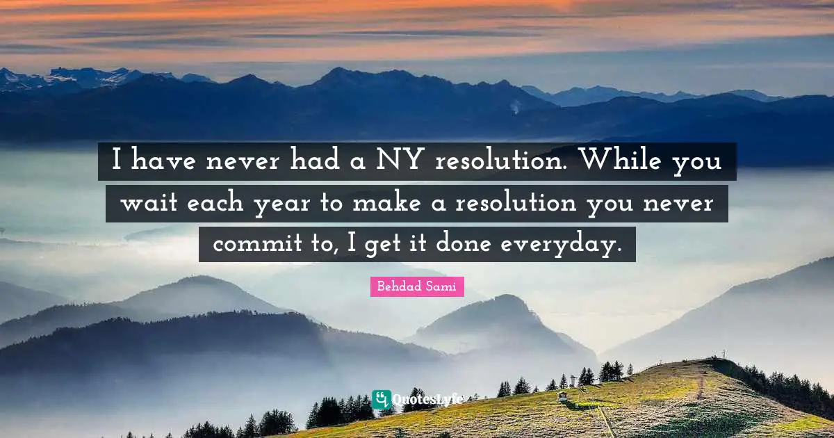 I have never had a NY resolution. While you wait each year to make a resolution you never commit to, I get it done everyday.