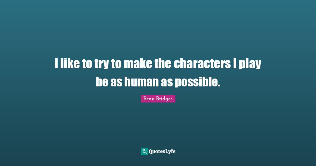 I like to try to make the characters I play be as human as possible.