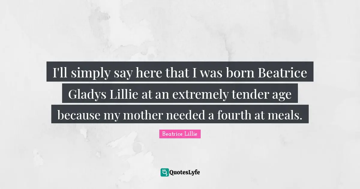 I'll simply say here that I was born Beatrice Gladys Lillie at an extremely tender age because my mother needed a fourth at meals.