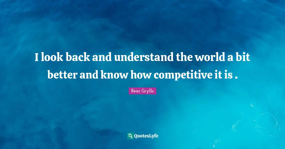 I look back and understand the world a bit better and know how competitive it is .