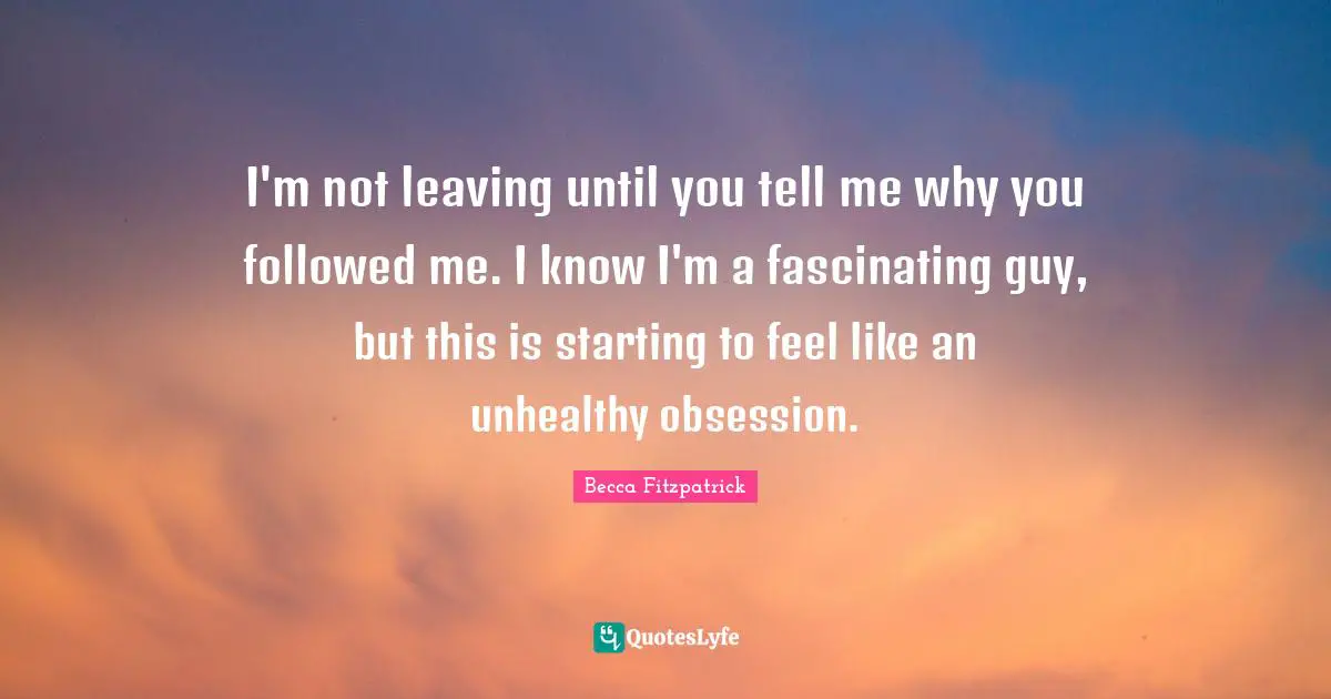 I'm not leaving until you tell me why you followed me. I know I'm a fascinating guy, but this is starting to feel like an unhealthy obsession.