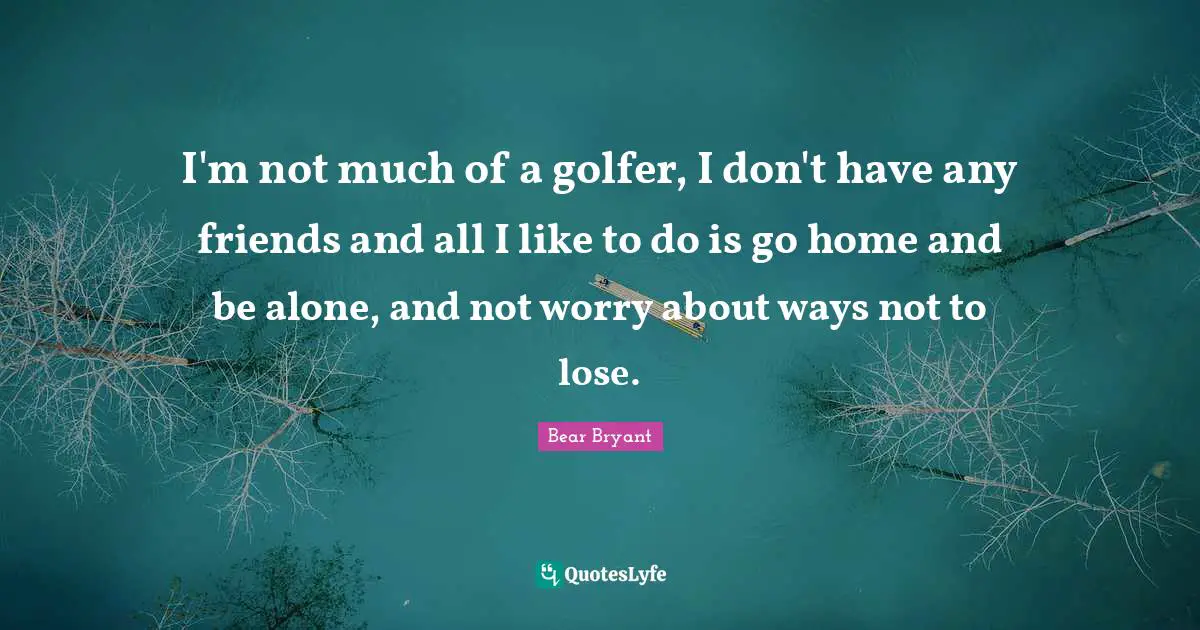 I'm not much of a golfer, I don't have any friends and all I like to do is go home and be alone, and not worry about ways not to lose.
