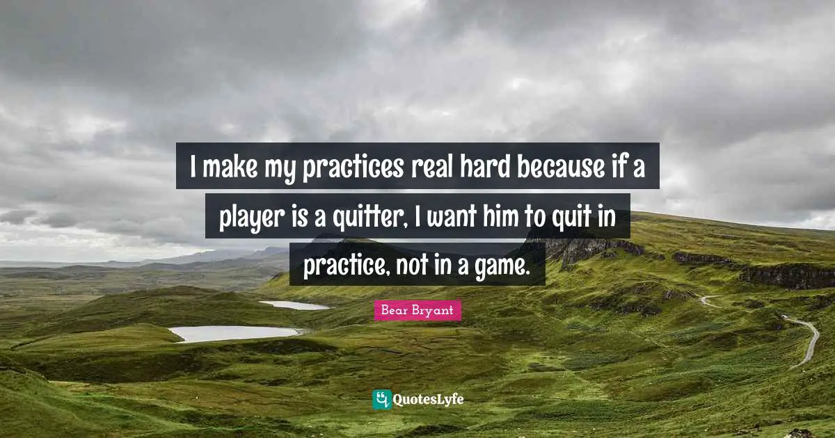 I make my practices real hard because if a player is a quitter, I want him to quit in practice, not in a game.