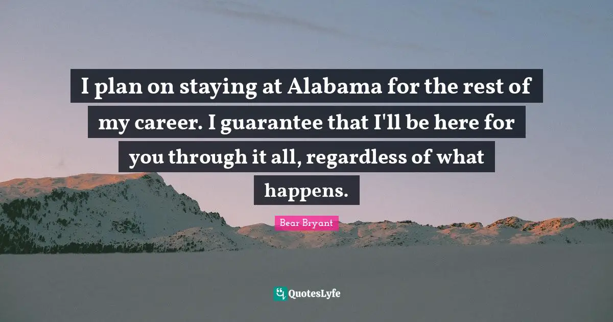 I plan on staying at Alabama for the rest of my career. I guarantee that I'll be here for you through it all, regardless of what happens.