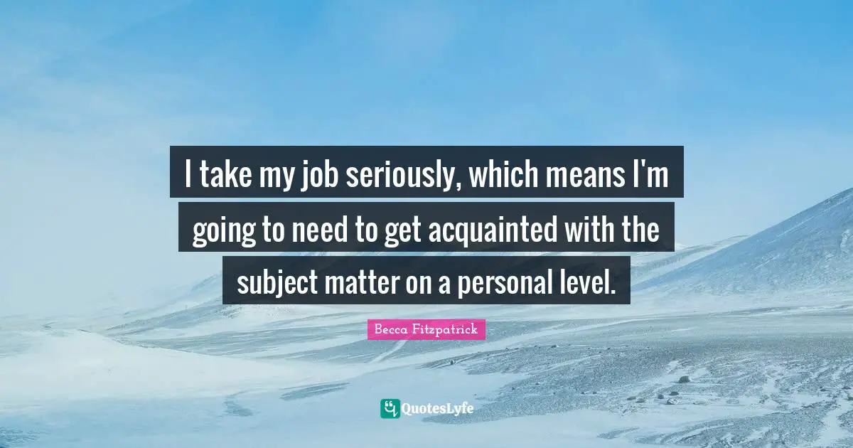 I take my job seriously, which means I'm going to need to get acquainted with the subject matter on a personal level.