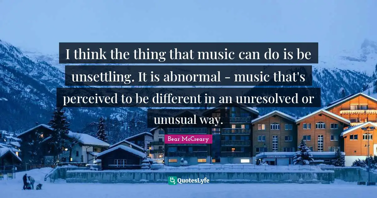 I think the thing that music can do is be unsettling. It is abnormal - music that's perceived to be different in an unresolved or unusual way.