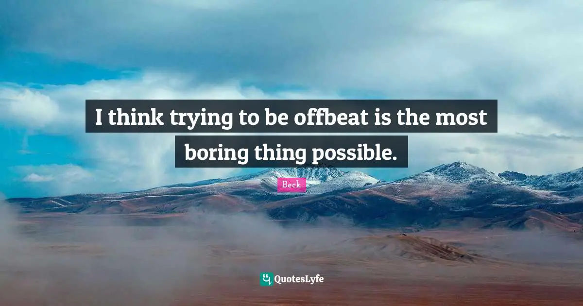 I think trying to be offbeat is the most boring thing possible.