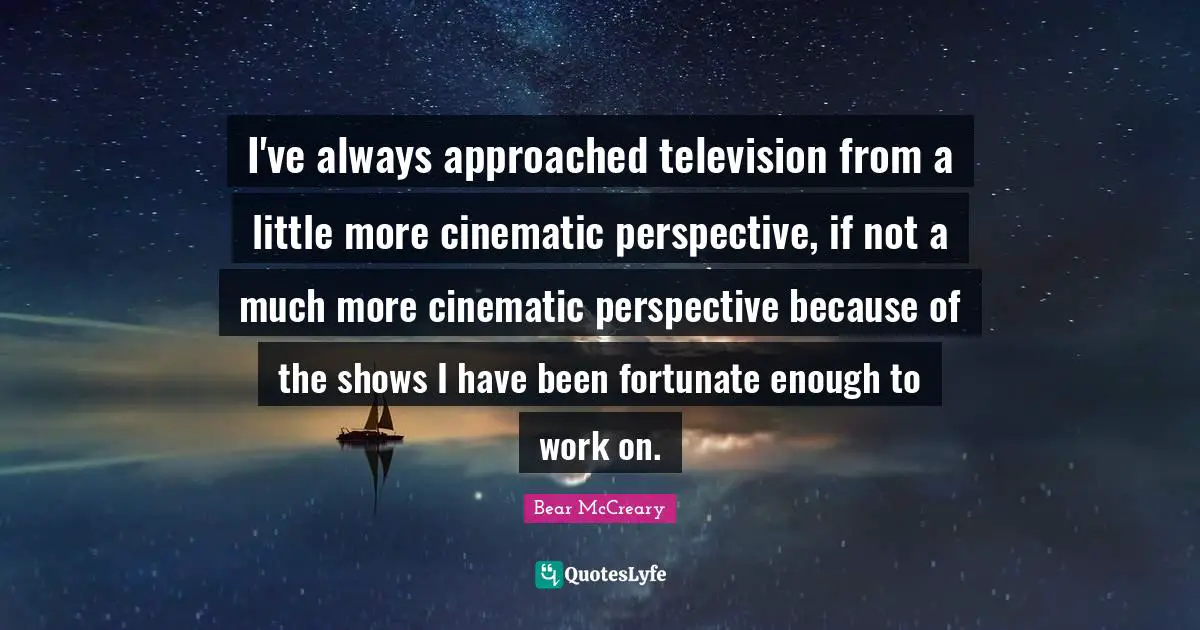 I've always approached television from a little more cinematic perspective, if not a much more cinematic perspective because of the shows I have been fortunate enough to work on.