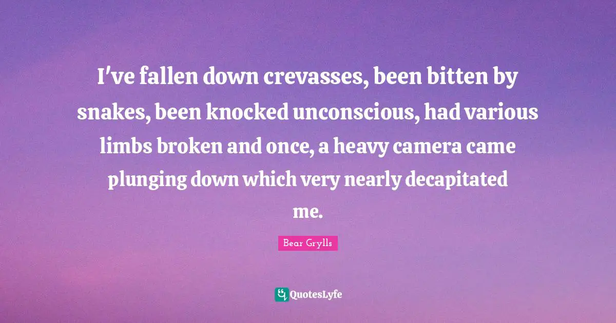 I've fallen down crevasses, been bitten by snakes, been knocked unconscious, had various limbs broken and once, a heavy camera came plunging down which very nearly decapitated me.