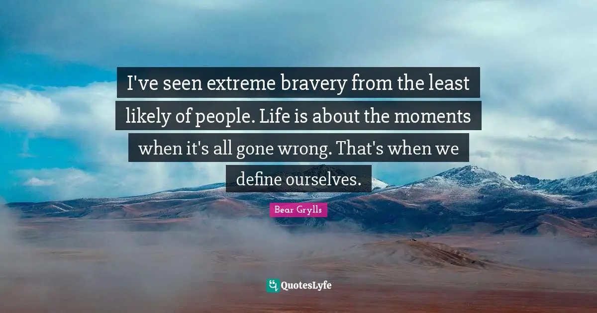 I've seen extreme bravery from the least likely of people. Life is about the moments when it's all gone wrong. That's when we define ourselves.