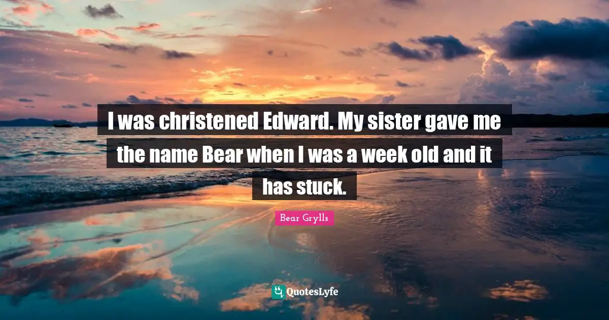 I was christened Edward. My sister gave me the name Bear when I was a week old and it has stuck.