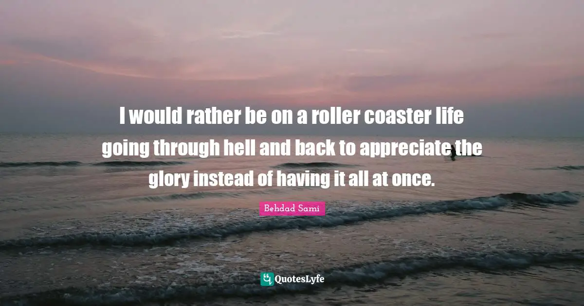I would rather be on a roller coaster life going through hell and back to appreciate the glory instead of having it all at once.