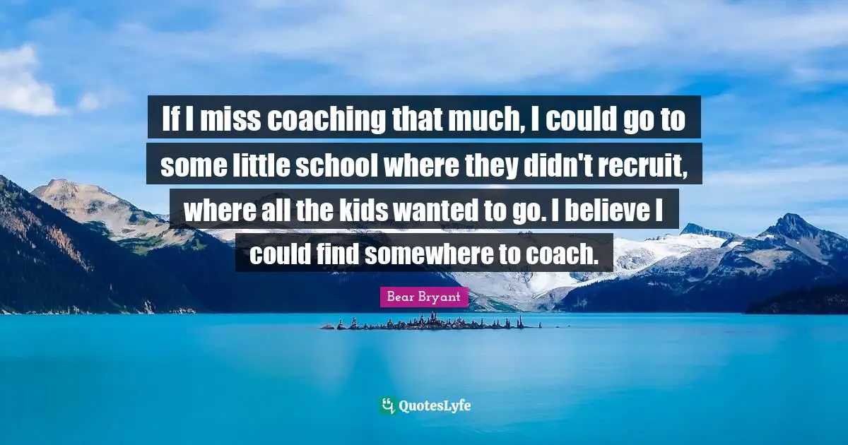 If I miss coaching that much, I could go to some little school where they didn't recruit, where all the kids wanted to go. I believe I could find somewhere to coach.