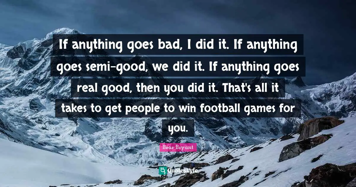 If anything goes bad, I did it. If anything goes semi-good, we did it. If anything goes real good, then you did it. That's all it takes to get people to win football games for you.