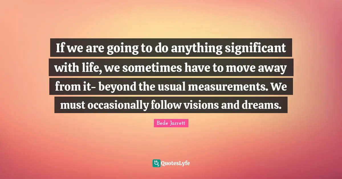 If we are going to do anything significant with life, we sometimes have to move away from it- beyond the usual measurements. We must occasionally follow visions and dreams.