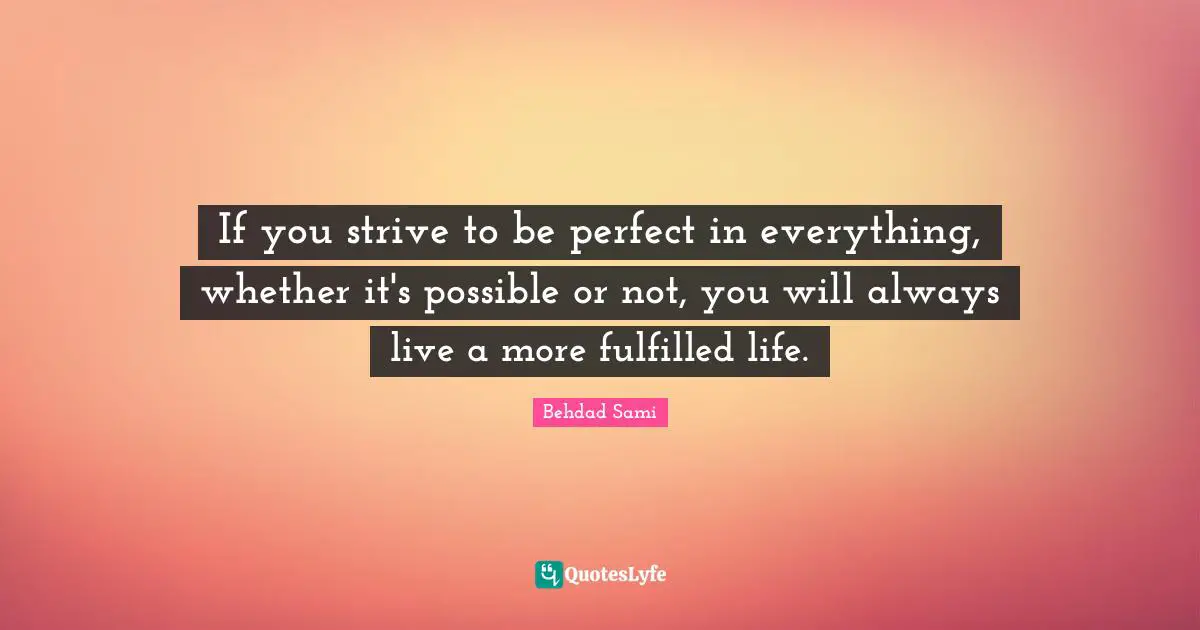 If you strive to be perfect in everything, whether it's possible or not, you will always live a more fulfilled life.
