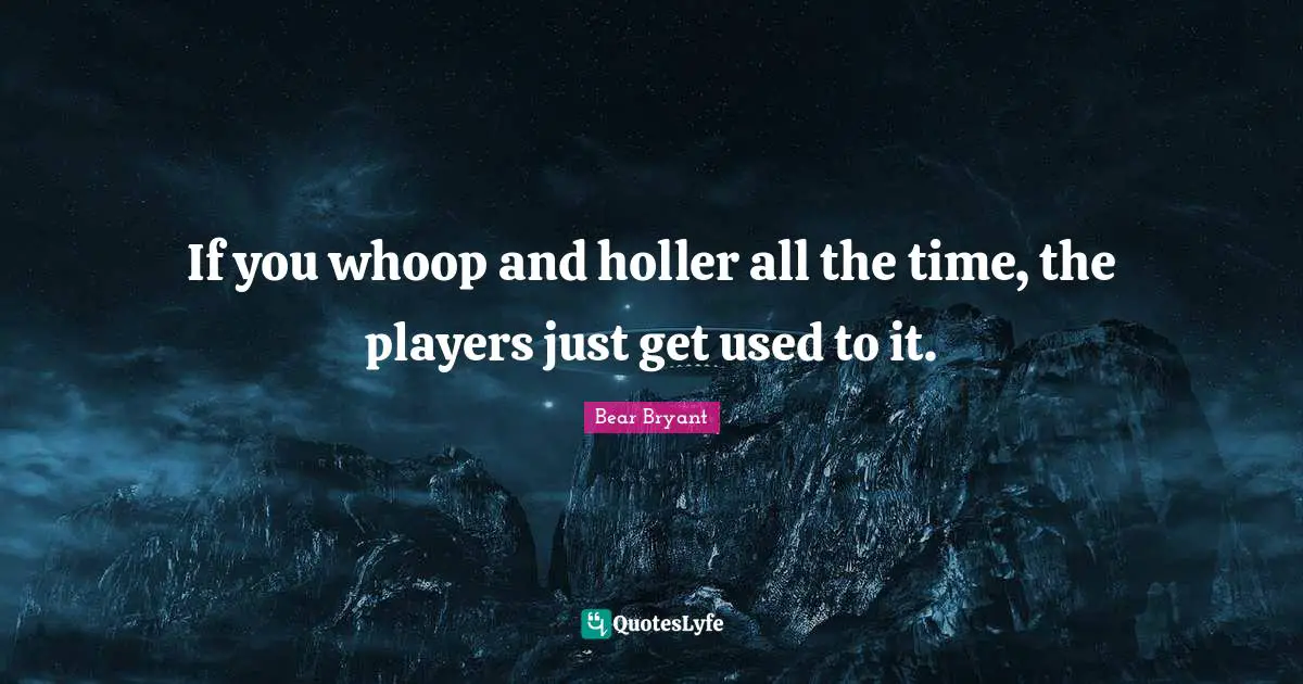 If you whoop and holler all the time, the players just get used to it.
