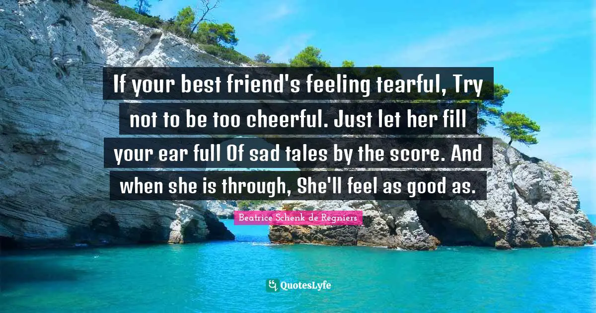 If your best friend's feeling tearful, Try not to be too cheerful. Just let her fill your ear full Of sad tales by the score. And when she is through, She'll feel as good as.