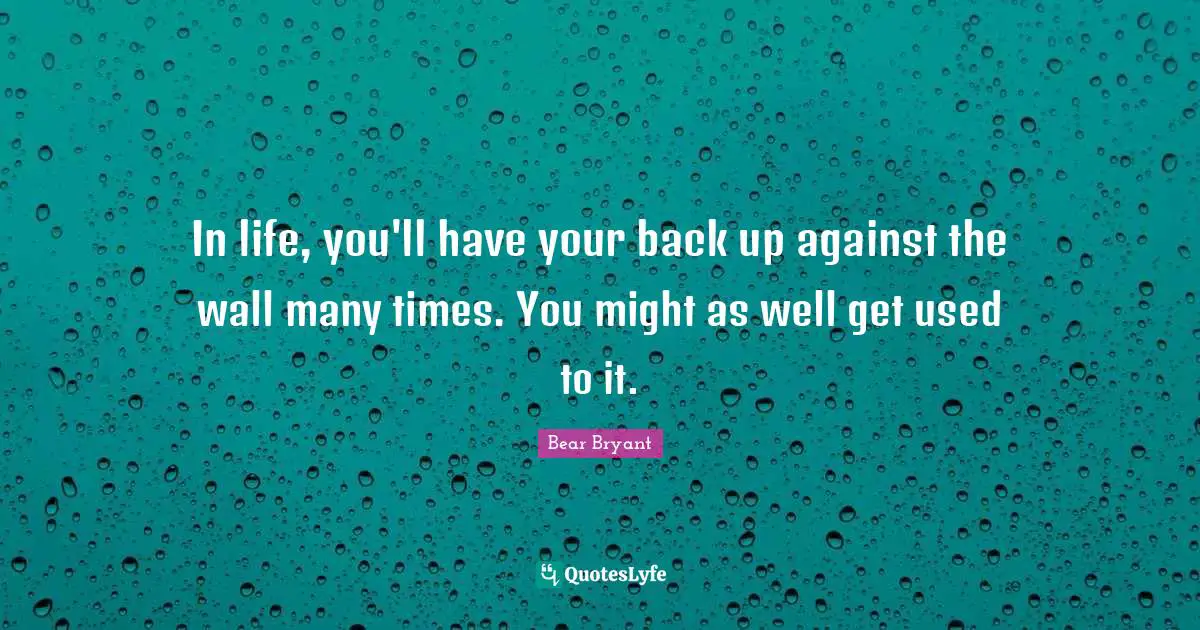In life, you'll have your back up against the wall many times. You might as well get used to it.