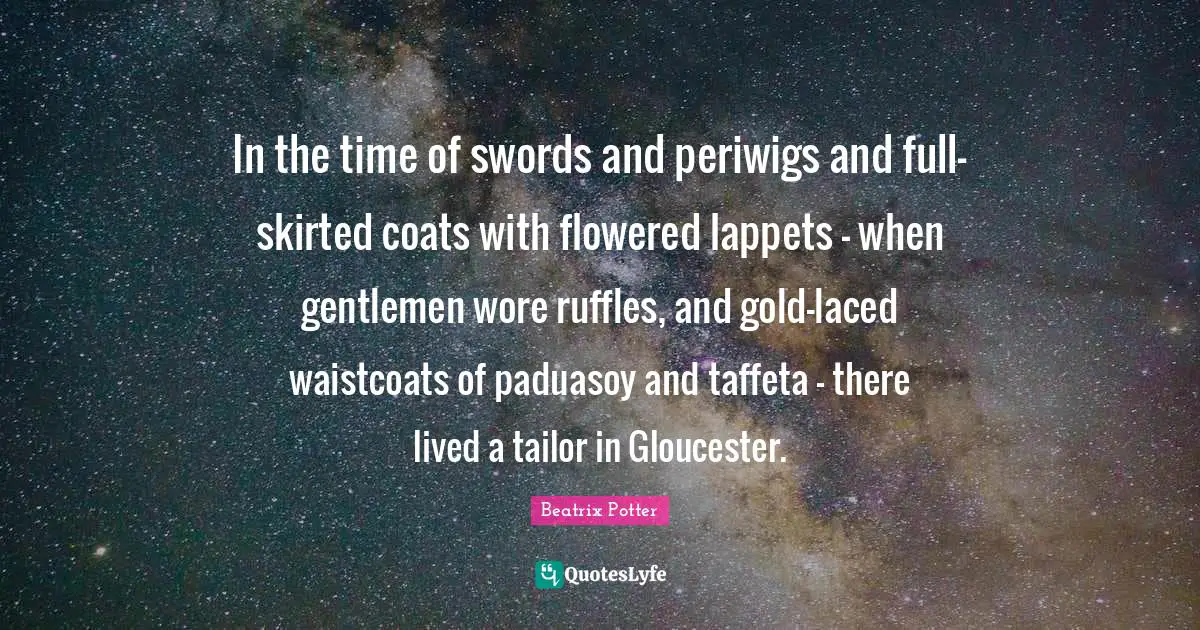 Beatrix Potter Quotes: "In the time of swords and periwigs and full-skirted coats with flowered lappets - when gentlemen wore ruffles, and gold-laced waistcoats of paduasoy and taffeta - there lived a tailor in Gloucester."
