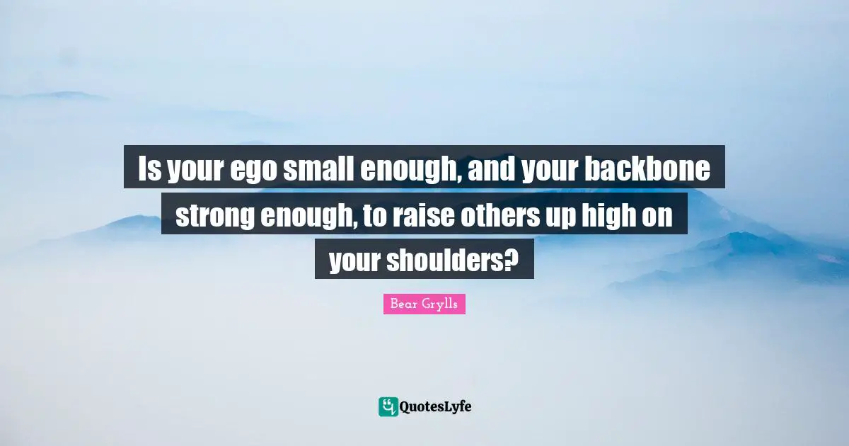 Bear Grylls Quotes: Is your ego small enough, and your backbone strong enough, to raise others up high on your shoulders?