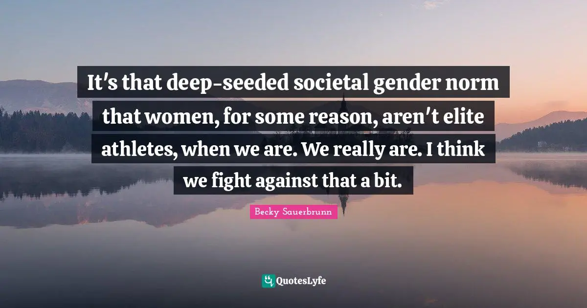 It's that deep-seeded societal gender norm that women, for some reason, aren't elite athletes, when we are. We really are. I think we fight against that a bit.