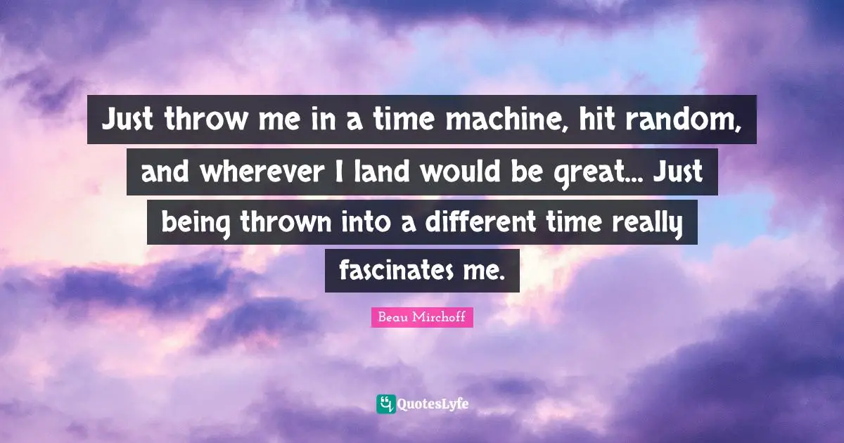 Just throw me in a time machine, hit random, and wherever I land would be great... Just being thrown into a different time really fascinates me.