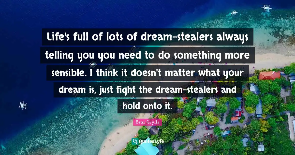Life's full of lots of dream-stealers always telling you you need to do something more sensible. I think it doesn't matter what your dream is, just fight the dream-stealers and hold onto it.