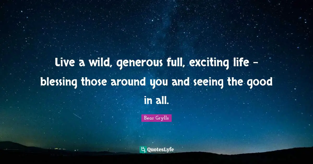 Live a wild, generous full, exciting life – blessing those around you and seeing the good in all.