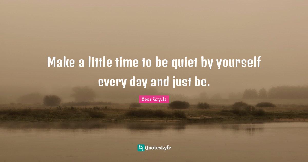 Make a little time to be quiet by yourself every day and just be.